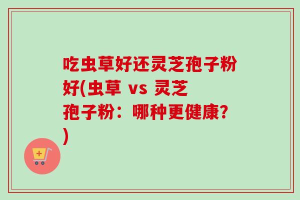 吃虫草好还灵芝孢子粉好(虫草 vs 灵芝孢子粉：哪种更健康？)