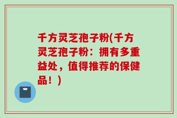 千方灵芝孢子粉(千方灵芝孢子粉：拥有多重益处，值得推荐的保健品！)