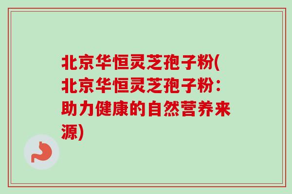 北京华恒灵芝孢子粉(北京华恒灵芝孢子粉：助力健康的自然营养来源)