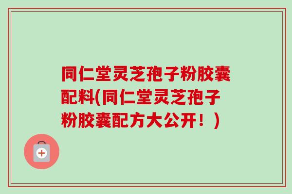 同仁堂灵芝孢子粉胶囊配料(同仁堂灵芝孢子粉胶囊配方大公开！)