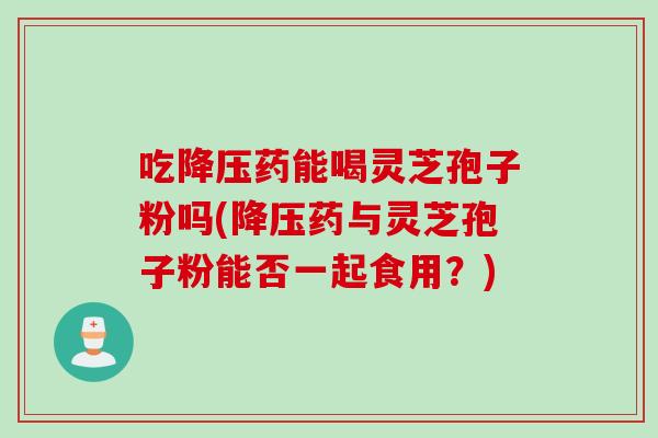 吃降压药能喝灵芝孢子粉吗(降压药与灵芝孢子粉能否一起食用？)