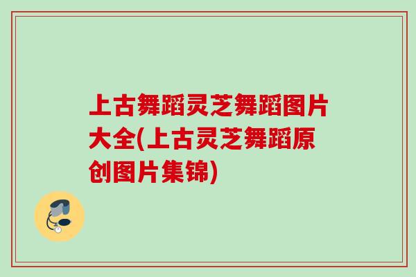 上古舞蹈灵芝舞蹈图片大全(上古灵芝舞蹈原创图片集锦)