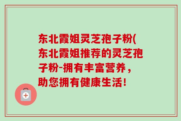 东北霞姐灵芝孢子粉(东北霞姐推荐的灵芝孢子粉-拥有丰富营养，助您拥有健康生活！