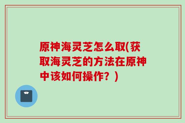 原神海灵芝怎么取(获取海灵芝的方法在原神中该如何操作？)