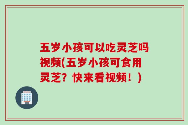 五岁小孩可以吃灵芝吗视频(五岁小孩可食用灵芝？快来看视频！)