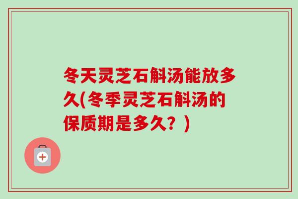 冬天灵芝石斛汤能放多久(冬季灵芝石斛汤的保质期是多久？)