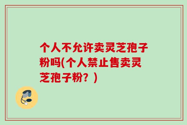 个人不允许卖灵芝孢子粉吗(个人禁止售卖灵芝孢子粉？)