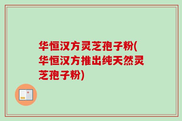 华恒汉方灵芝孢子粉(华恒汉方推出纯天然灵芝孢子粉)
