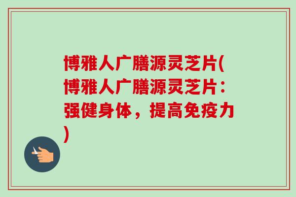 博雅人广膳源灵芝片(博雅人广膳源灵芝片：强健身体，提高免疫力)