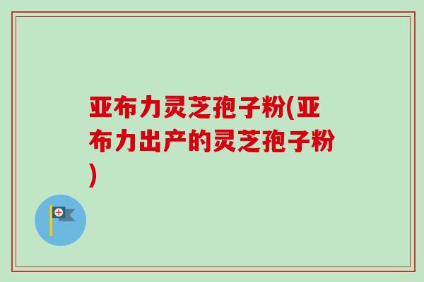 亚布力灵芝孢子粉(亚布力出产的灵芝孢子粉)