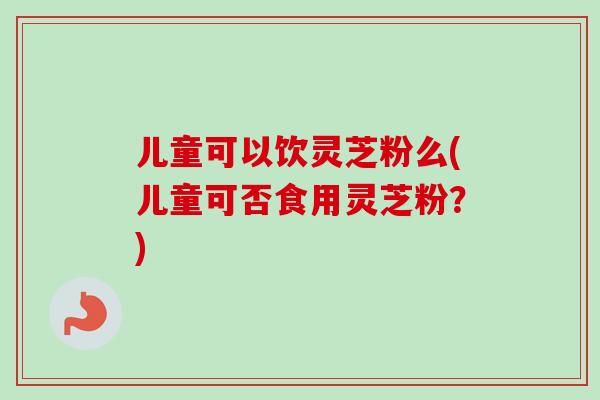 儿童可以饮灵芝粉么(儿童可否食用灵芝粉？)