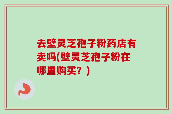 去壁灵芝孢子粉药店有卖吗(壁灵芝孢子粉在哪里购买？)