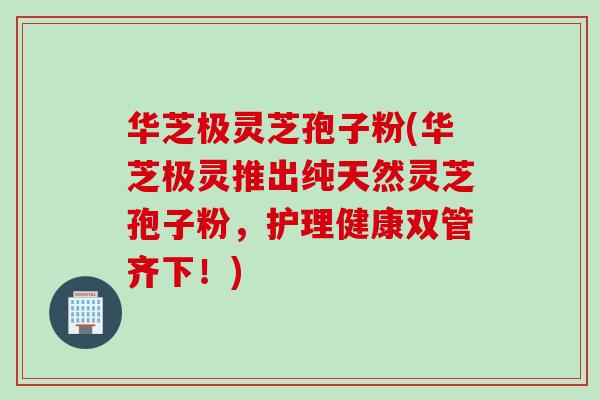 华芝极灵芝孢子粉(华芝极灵推出纯天然灵芝孢子粉，护理健康双管齐下！)