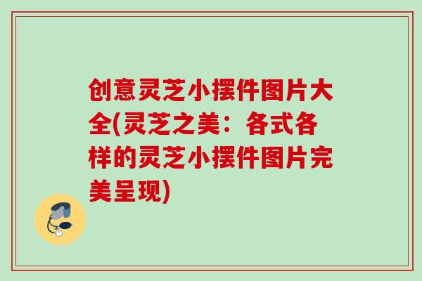 创意灵芝小摆件图片大全(灵芝之美：各式各样的灵芝小摆件图片完美呈现)