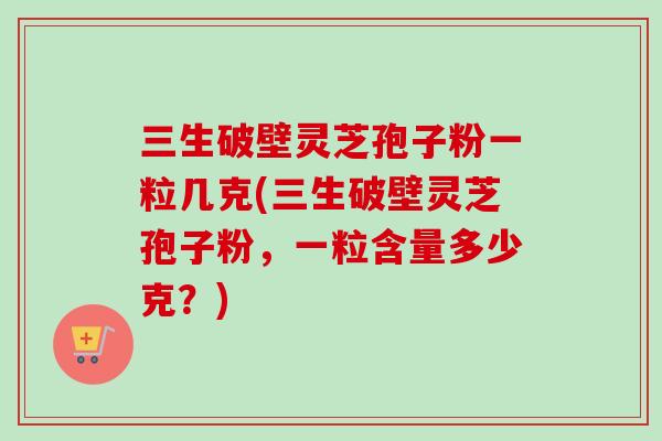 三生破壁灵芝孢子粉一粒几克(三生破壁灵芝孢子粉，一粒含量多少克？)