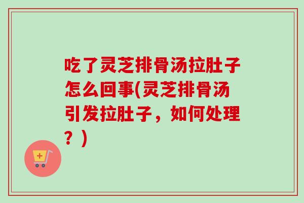 吃了灵芝排骨汤拉肚子怎么回事(灵芝排骨汤引发拉肚子，如何处理？)