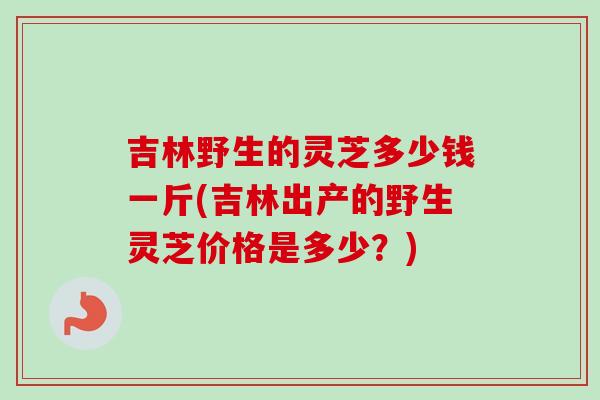 吉林野生的灵芝多少钱一斤(吉林出产的野生灵芝价格是多少？)