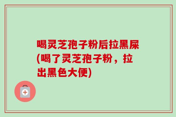 喝灵芝孢子粉后拉黑屎(喝了灵芝孢子粉，拉出黑色大便)