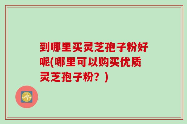 到哪里买灵芝孢子粉好呢(哪里可以购买优质灵芝孢子粉？)