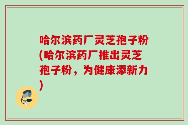 哈尔滨药厂灵芝孢子粉(哈尔滨药厂推出灵芝孢子粉，为健康添新力)