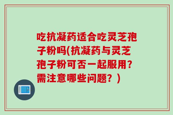 吃抗凝药适合吃灵芝孢子粉吗(抗凝药与灵芝孢子粉可否一起服用？需注意哪些问题？)