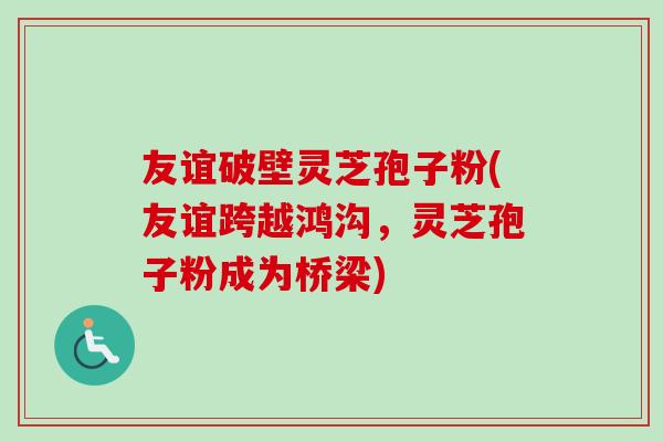 友谊破壁灵芝孢子粉(友谊跨越鸿沟，灵芝孢子粉成为桥梁)