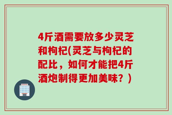 4斤酒需要放多少灵芝和枸杞(灵芝与枸杞的配比,如何才能把4斤酒炮制得更加美味?) 4斤酒需要放多少灵芝和枸杞(灵芝与枸杞的配比,如何才能把4斤酒炮制得更加美味?)