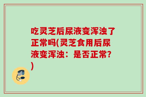 吃灵芝后尿液变浑浊了正常吗(灵芝食用后尿液变浑浊：是否正常？)