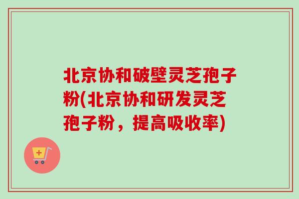 北京协和破壁灵芝孢子粉(北京协和研发灵芝孢子粉，提高吸收率)