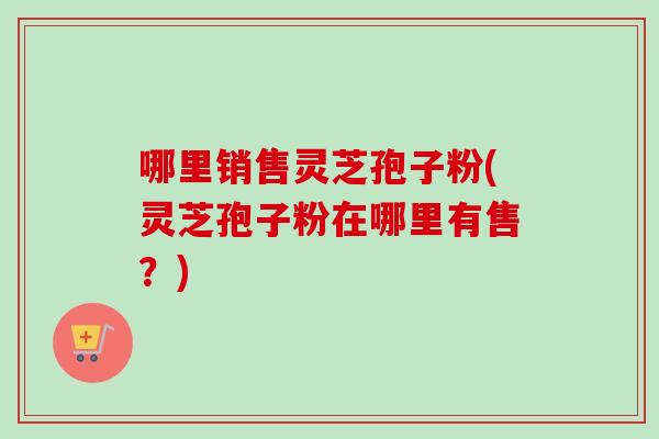 哪里销售灵芝孢子粉(灵芝孢子粉在哪里有售？)