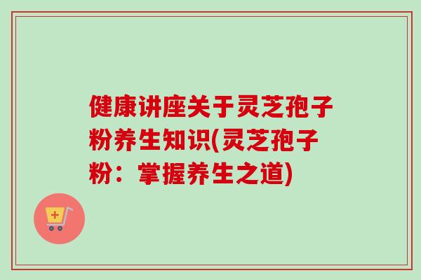 健康讲座关于灵芝孢子粉养生知识(灵芝孢子粉：掌握养生之道)