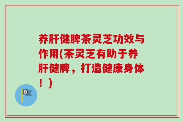 养肝健脾茶灵芝功效与作用(茶灵芝有助于养肝健脾，打造健康身体！)