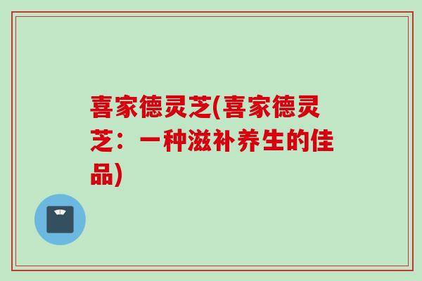 喜家德灵芝(喜家德灵芝：一种滋补养生的佳品)