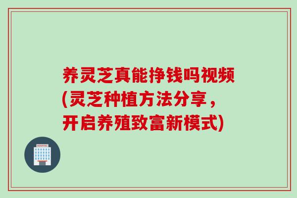养灵芝真能挣钱吗视频(灵芝种植方法分享，开启养殖致富新模式)