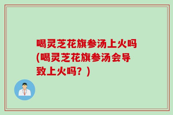 喝灵芝花旗参汤上火吗(喝灵芝花旗参汤会导致上火吗？)
