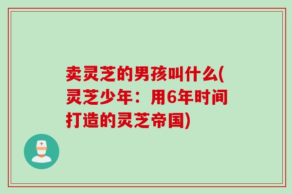 卖灵芝的男孩叫什么(灵芝少年：用6年时间打造的灵芝帝国)