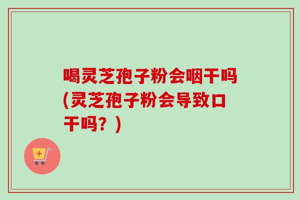 喝灵芝孢子粉会咽干吗(灵芝孢子粉会导致口干吗？)