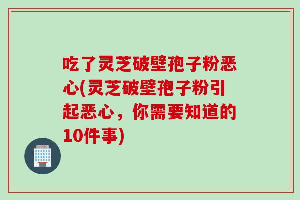 吃了灵芝破壁孢子粉恶心(灵芝破壁孢子粉引起恶心，你需要知道的10件事)