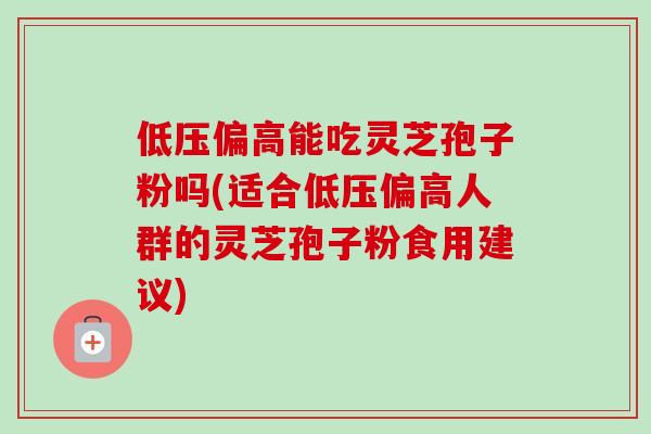 低压偏高能吃灵芝孢子粉吗(适合低压偏高人群的灵芝孢子粉食用建议)