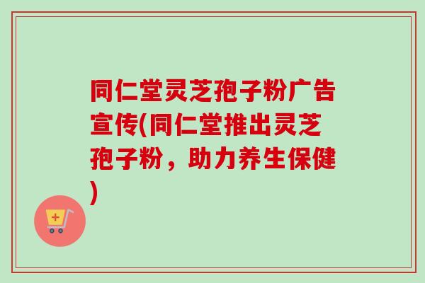 同仁堂灵芝孢子粉广告宣传(同仁堂推出灵芝孢子粉，助力养生保健)