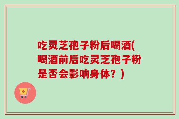 吃灵芝孢子粉后喝酒(喝酒前后吃灵芝孢子粉是否会影响身体？)