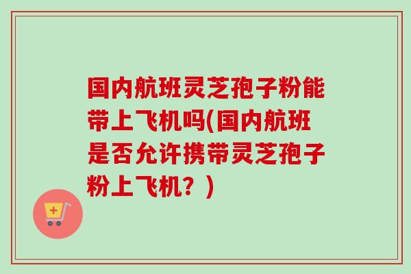 国内航班灵芝孢子粉能带上飞机吗(国内航班是否允许携带灵芝孢子粉上飞机？)