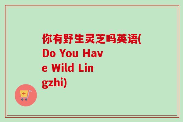 你有野生灵芝吗英语(Do You Have Wild Lingzhi)