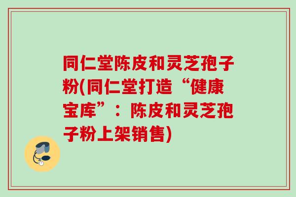 同仁堂陈皮和灵芝孢子粉(同仁堂打造“健康宝库”：陈皮和灵芝孢子粉上架销售)