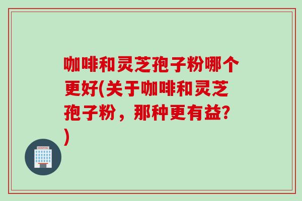 咖啡和灵芝孢子粉哪个更好(关于咖啡和灵芝孢子粉，那种更有益？)