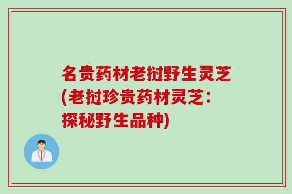 名贵药材老挝野生灵芝(老挝珍贵药材灵芝：探秘野生品种)