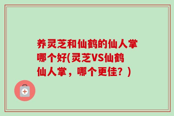 养灵芝和仙鹤的仙人掌哪个好(灵芝VS仙鹤仙人掌，哪个更佳？)