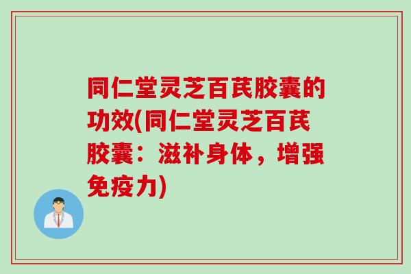 同仁堂灵芝百芪胶囊的功效(同仁堂灵芝百芪胶囊：滋补身体，增强免疫力)
