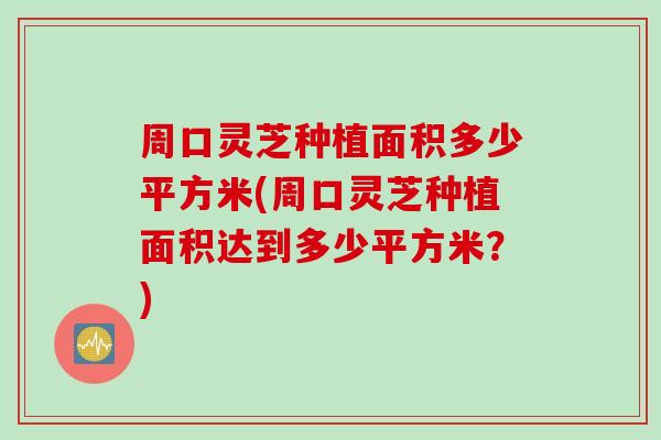 周口灵芝种植面积多少平方米(周口灵芝种植面积达到多少平方米？)