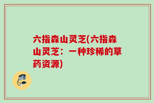 六指森山灵芝(六指森山灵芝：一种珍稀的草药资源)
